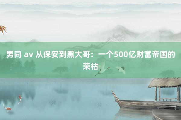 男同 av 从保安到黑大哥：一个500亿财富帝国的荣枯