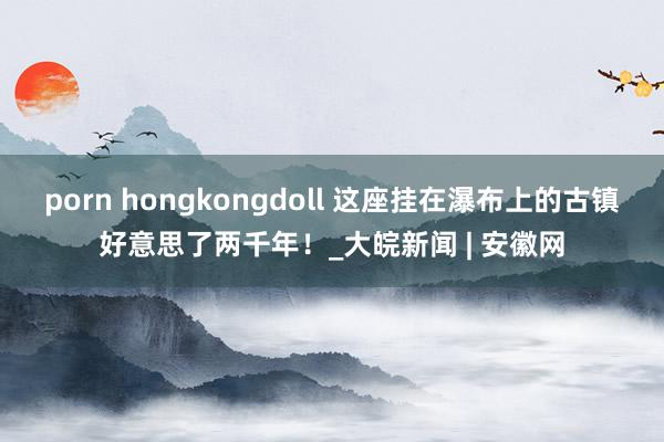 porn hongkongdoll 这座挂在瀑布上的古镇好意思了两千年！_大皖新闻 | 安徽网