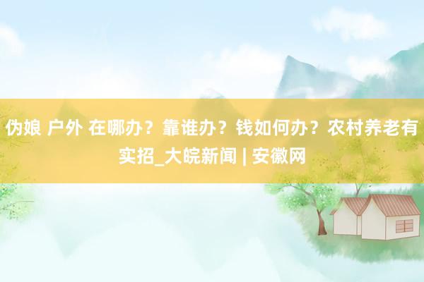 伪娘 户外 在哪办？靠谁办？钱如何办？农村养老有实招_大皖新闻 | 安徽网