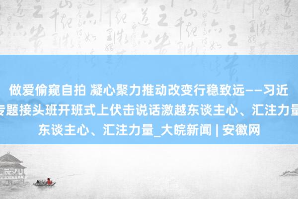 做爱偷窥自拍 凝心聚力推动改变行稳致远——习近平总布告在省部级专题接头班开班式上伏击说话激越东谈主心、汇注力量_大皖新闻 | 安徽网