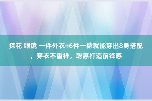 探花 眼镜 一件外衣+6件一稔就能穿出8身搭配，穿衣不重样，聪惠打造前锋感