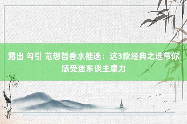 露出 勾引 范想哲香水推选：这3款经典之选带你感受迷东谈主魔力