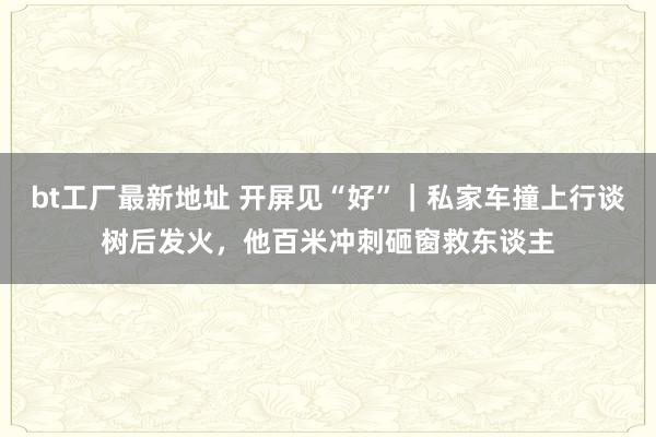 bt工厂最新地址 开屏见“好”｜私家车撞上行谈树后发火，他百米冲刺砸窗救东谈主