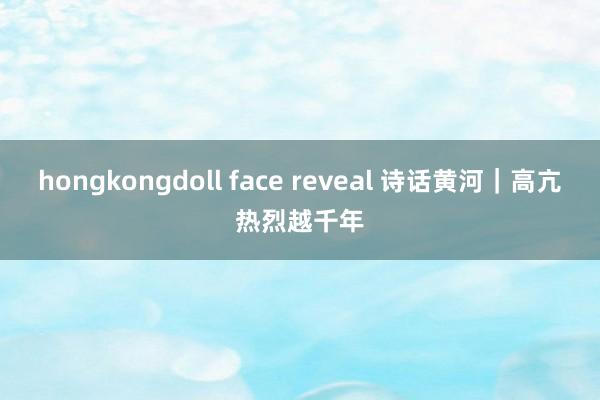 hongkongdoll face reveal 诗话黄河｜高亢热烈越千年