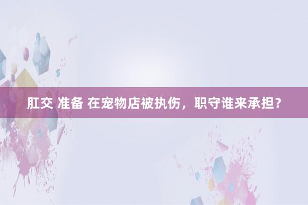 肛交 准备 在宠物店被执伤，职守谁来承担？