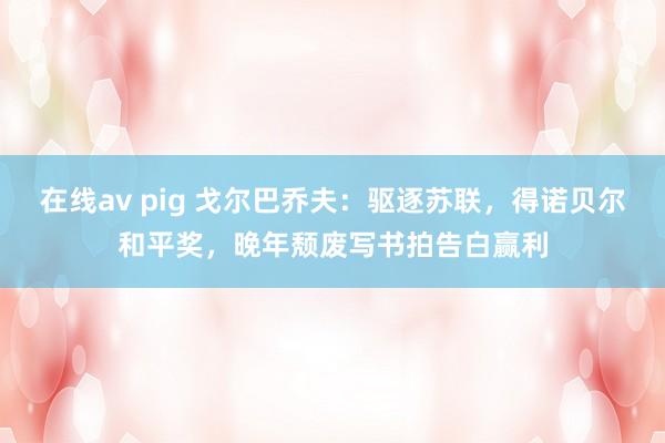 在线av pig 戈尔巴乔夫：驱逐苏联，得诺贝尔和平奖，晚年颓废写书拍告白赢利