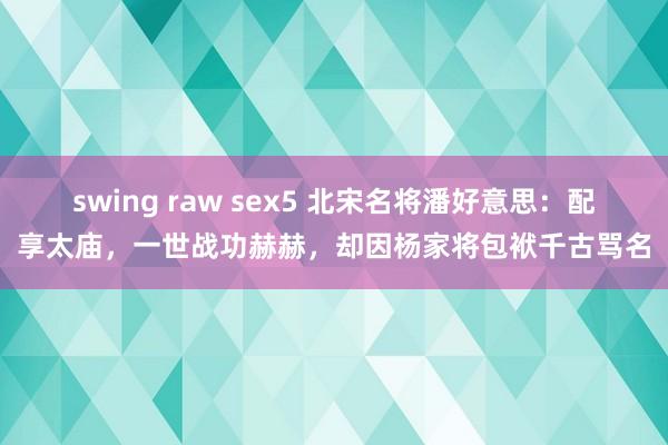 swing raw sex5 北宋名将潘好意思：配享太庙，一世战功赫赫，却因杨家将包袱千古骂名