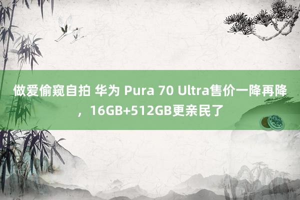 做爱偷窥自拍 华为 Pura 70 Ultra售价一降再降，16GB+512GB更亲民了