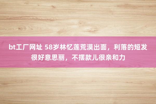 bt工厂网址 58岁林忆莲荒漠出面，利落的短发很好意思丽，不摆款儿很亲和力