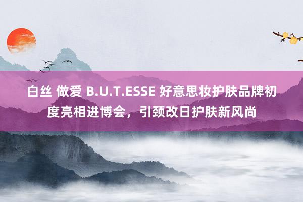 白丝 做爱 B.U.T.ESSE 好意思妆护肤品牌初度亮相进博会，引颈改日护肤新风尚