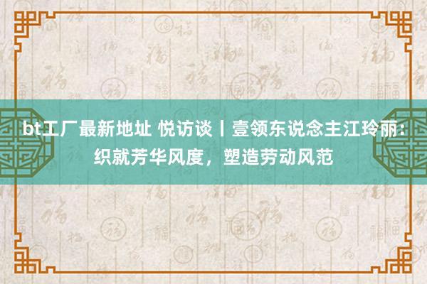 bt工厂最新地址 悦访谈丨壹领东说念主江玲丽：织就芳华风度，塑造劳动风范