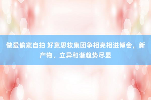 做爱偷窥自拍 好意思妆集团争相亮相进博会，新产物、立异和谐趋势尽显