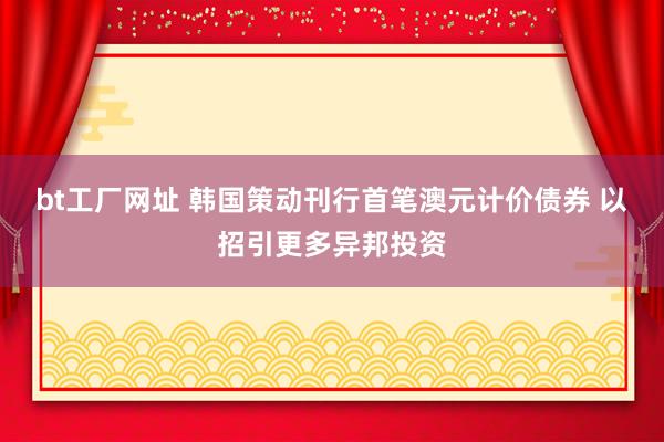 bt工厂网址 韩国策动刊行首笔澳元计价债券 以招引更多异邦投资