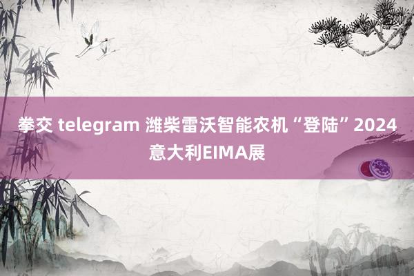 拳交 telegram 潍柴雷沃智能农机“登陆”2024意大利EIMA展