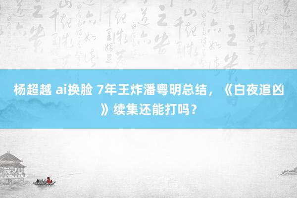 杨超越 ai换脸 7年王炸潘粤明总结，《白夜追凶》续集还能打吗？