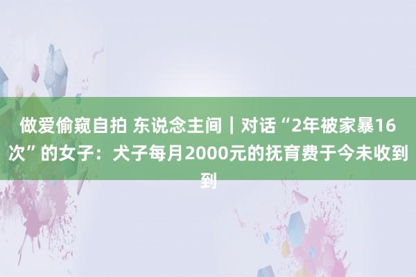 做爱偷窥自拍 东说念主间｜对话“2年被家暴16次”的女子：犬子每月2000元的抚育费于今未收到