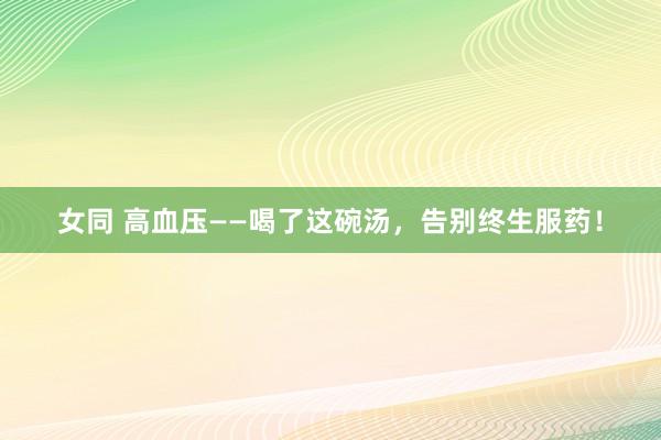 女同 高血压——喝了这碗汤，告别终生服药！