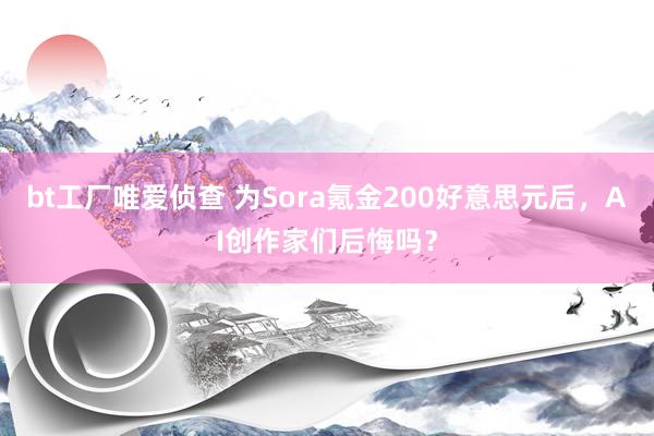 bt工厂唯爱侦查 为Sora氪金200好意思元后，AI创作家们后悔吗？