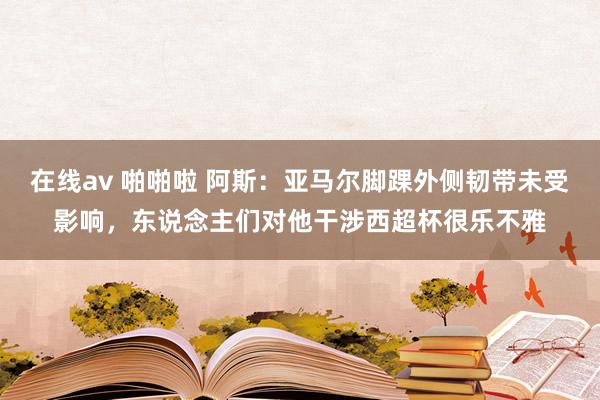 在线av 啪啪啦 阿斯：亚马尔脚踝外侧韧带未受影响，东说念主们对他干涉西超杯很乐不雅