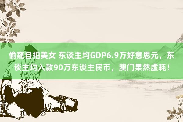 偷窥自拍美女 东谈主均GDP6.9万好意思元，东谈主均入款90万东谈主民币，澳门果然虚耗！