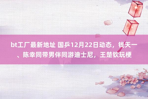 bt工厂最新地址 国乒12月22日动态，钱天一、陈幸同带男伴同游迪士尼，王楚钦玩梗