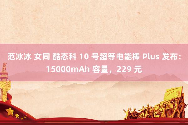 范冰冰 女同 酷态科 10 号超等电能棒 Plus 发布：15000mAh 容量，229 元