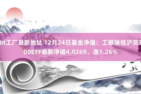 bt工厂最新地址 12月24日基金净值：工银瑞信沪深300ETF最新净值4.0269，涨1.26%