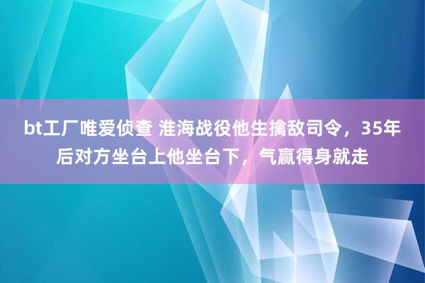 bt工厂唯爱侦查 淮海战役他生擒敌司令，35年后对方坐台上他坐台下，气赢得身就走