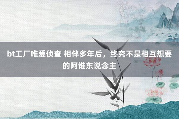 bt工厂唯爱侦查 相伴多年后，终究不是相互想要的阿谁东说念主