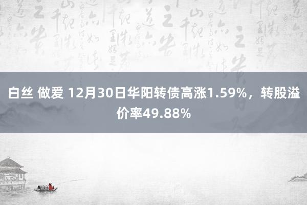 白丝 做爱 12月30日华阳转债高涨1.59%，转股溢价率49.88%