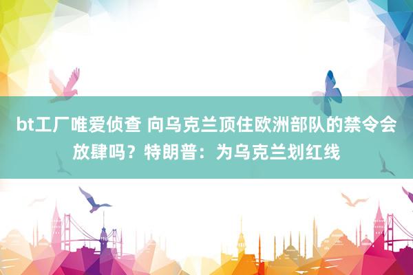 bt工厂唯爱侦查 向乌克兰顶住欧洲部队的禁令会放肆吗？特朗普：为乌克兰划红线