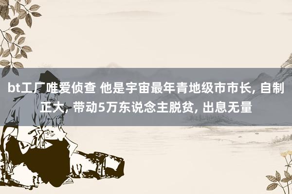 bt工厂唯爱侦查 他是宇宙最年青地级市市长， 自制正大， 带动5万东说念主脱贫， 出息无量