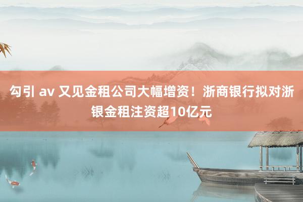 勾引 av 又见金租公司大幅增资！浙商银行拟对浙银金租注资超10亿元