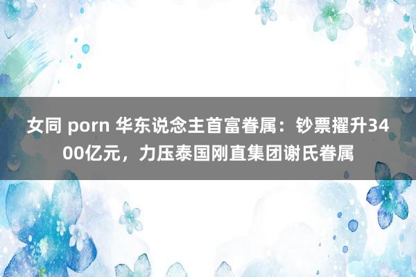 女同 porn 华东说念主首富眷属：钞票擢升3400亿元，力压泰国刚直集团谢氏眷属