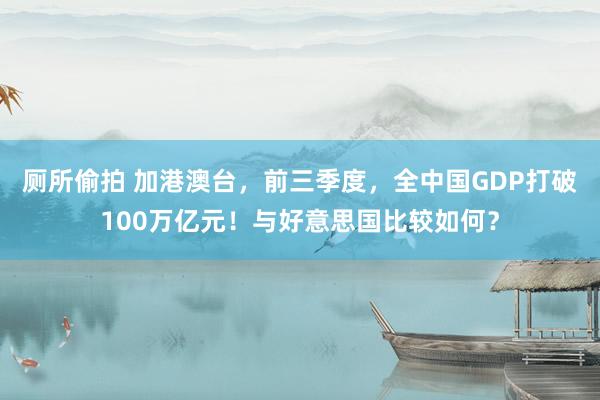 厕所偷拍 加港澳台，前三季度，全中国GDP打破100万亿元！与好意思国比较如何？