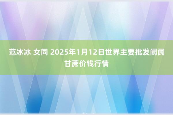 范冰冰 女同 2025年1月12日世界主要批发阛阓甘蔗价钱行情