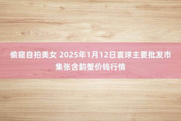 偷窥自拍美女 2025年1月12日寰球主要批发市集张含韵蟹价钱行情