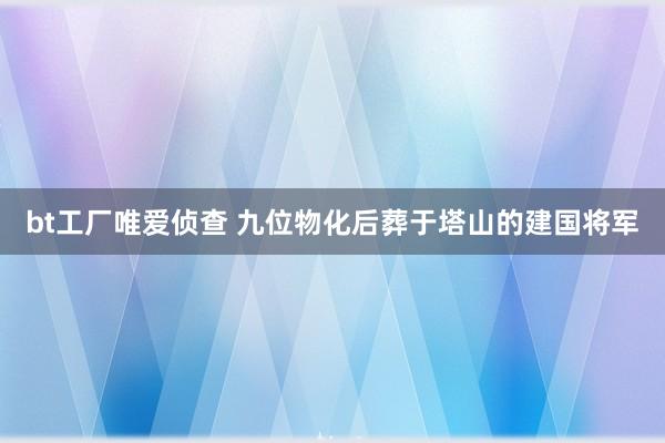 bt工厂唯爱侦查 九位物化后葬于塔山的建国将军