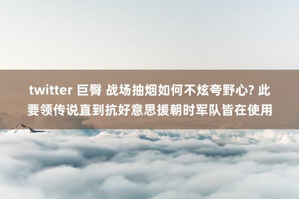 twitter 巨臀 战场抽烟如何不炫夸野心? 此要领传说直到抗好意思援朝时军队皆在使用