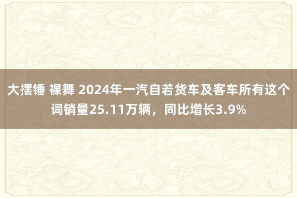 大摆锤 裸舞 2024年一汽自若货车及客车所有这个词销量25.11万辆，同比增长3.9%