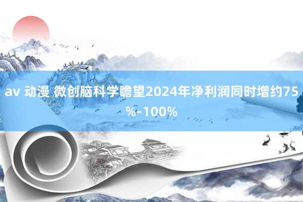 av 动漫 微创脑科学瞻望2024年净利润同时增约75%-100%