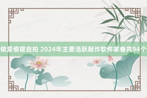 做爱偷窥自拍 2024年主要活跃敲诈软件家眷共94个