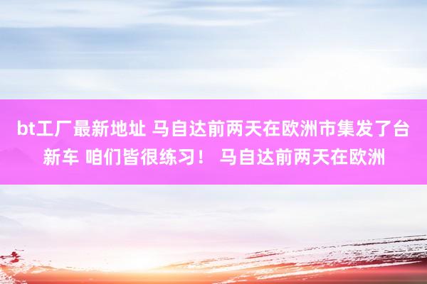 bt工厂最新地址 马自达前两天在欧洲市集发了台新车 咱们皆很练习！ 马自达前两天在欧洲