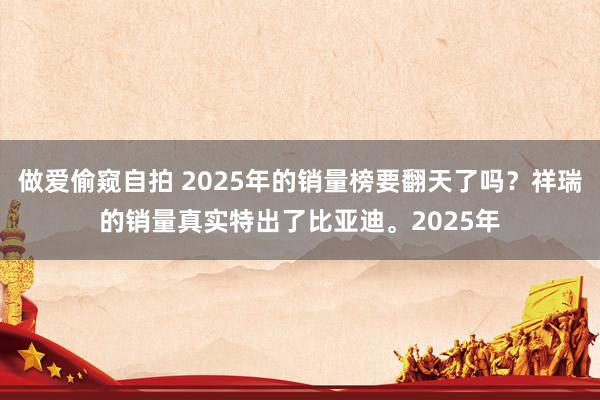 做爱偷窥自拍 2025年的销量榜要翻天了吗？祥瑞的销量真实特出了比亚迪。2025年