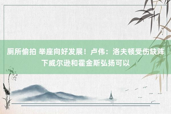 厕所偷拍 举座向好发展！卢伟：洛夫顿受伤缺阵下威尔逊和霍金斯弘扬可以