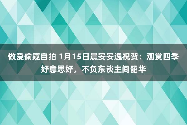 做爱偷窥自拍 1月15日晨安安逸祝贺：观赏四季好意思好，不负东谈主间韶华