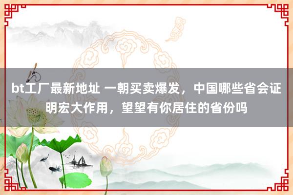 bt工厂最新地址 一朝买卖爆发，中国哪些省会证明宏大作用，望望有你居住的省份吗