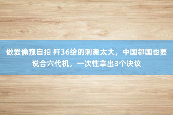 做爱偷窥自拍 歼36给的刺激太大，中国邻国也要说合六代机，一次性拿出3个决议