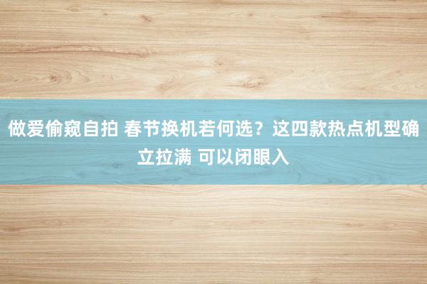 做爱偷窥自拍 春节换机若何选？这四款热点机型确立拉满 可以闭眼入