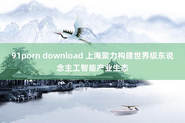 91porn download 上海聚力构建世界级东说念主工智能产业生态